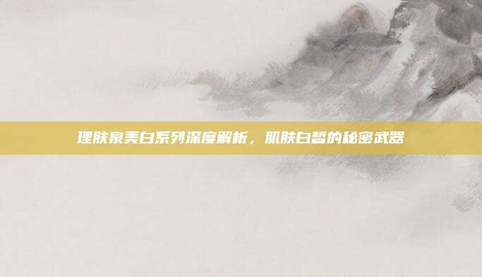 理肤泉美白系列深度解析，肌肤白皙的秘密武器