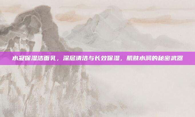 水凝保湿洁面乳，深层清洁与长效保湿，肌肤水润的秘密武器