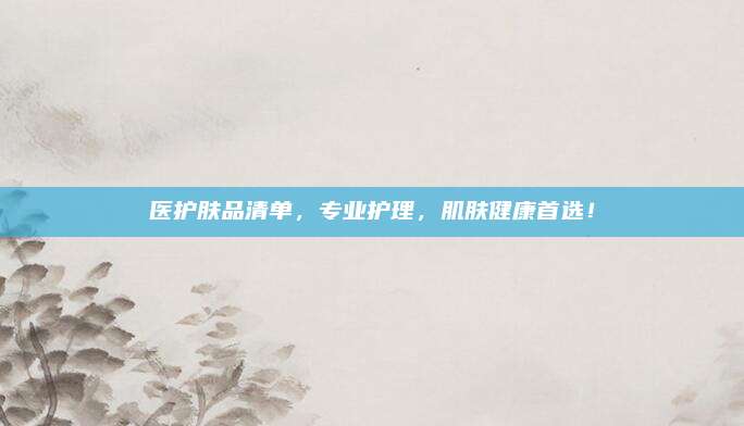 医护肤品清单，专业护理，肌肤健康首选！