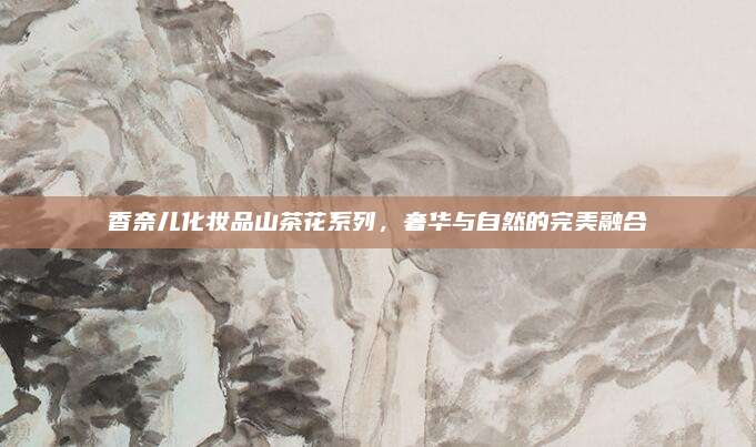香奈儿化妆品山茶花系列，奢华与自然的完美融合