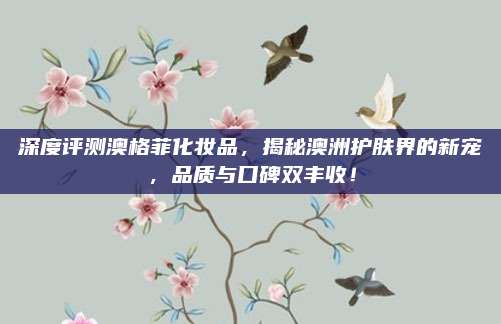深度评测澳格菲化妆品，揭秘澳洲护肤界的新宠，品质与口碑双丰收！