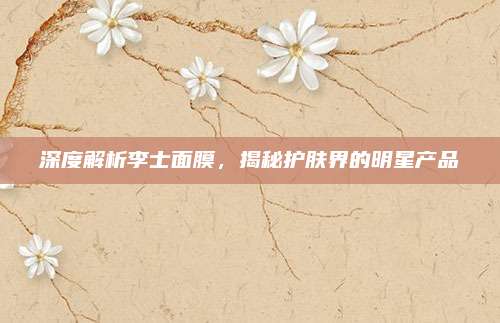 深度解析李士面膜，揭秘护肤界的明星产品