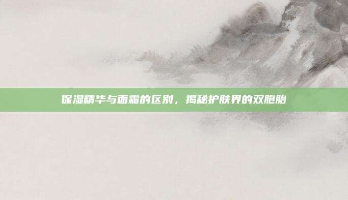 保湿精华与面霜的区别，揭秘护肤界的双胞胎