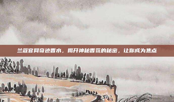 兰蔻官网奇迹香水，揭开神秘香氛的秘密，让你成为焦点