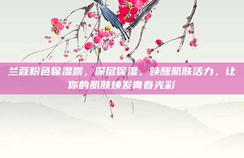 兰蔻粉色保湿露，深层保湿，唤醒肌肤活力，让你的肌肤焕发青春光彩