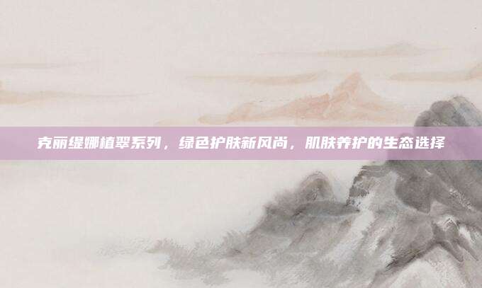 克丽缇娜植翠系列，绿色护肤新风尚，肌肤养护的生态选择