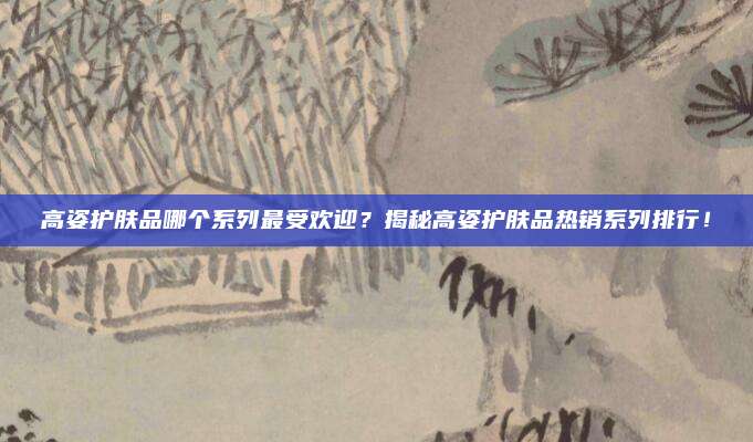 高姿护肤品哪个系列最受欢迎？揭秘高姿护肤品热销系列排行！