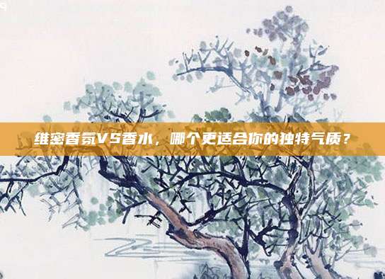 维密香氛VS香水，哪个更适合你的独特气质？