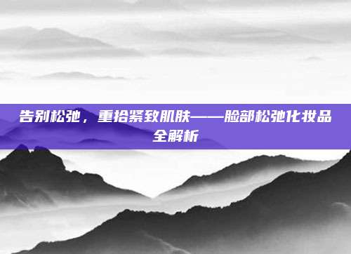 告别松弛，重拾紧致肌肤——脸部松弛化妆品全解析