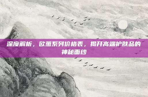 深度解析，欧蕙系列价格表，揭开高端护肤品的神秘面纱