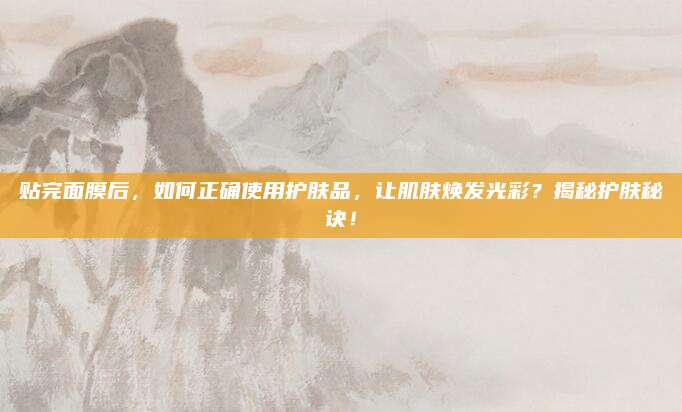 贴完面膜后，如何正确使用护肤品，让肌肤焕发光彩？揭秘护肤秘诀！