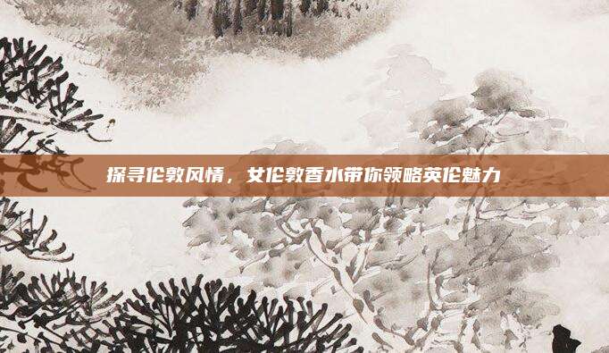 探寻伦敦风情，女伦敦香水带你领略英伦魅力