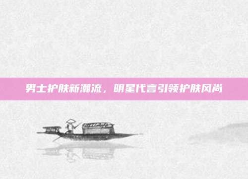 男士护肤新潮流，明星代言引领护肤风尚