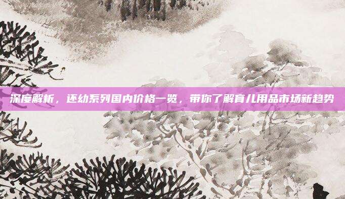 深度解析，还幼系列国内价格一览，带你了解育儿用品市场新趋势