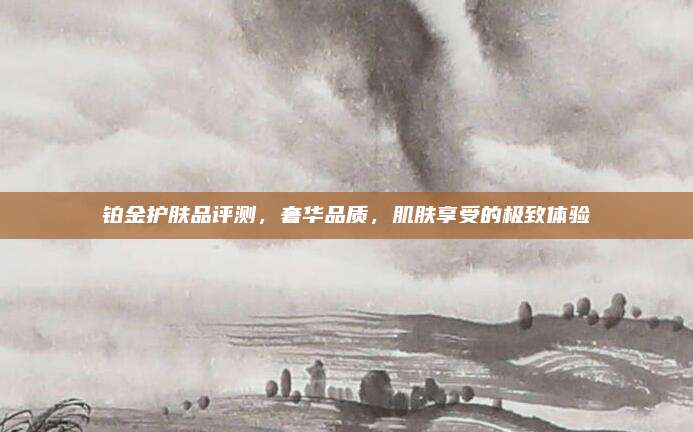 铂金护肤品评测，奢华品质，肌肤享受的极致体验
