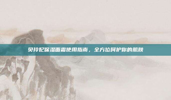 贝玲妃保湿面霜使用指南，全方位呵护你的肌肤