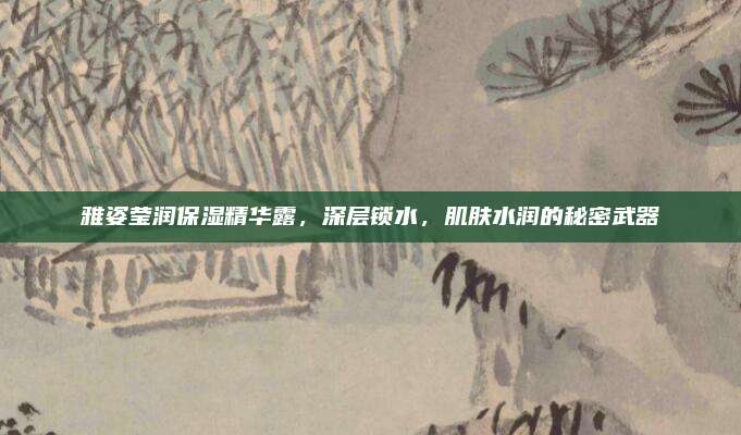 雅姿莹润保湿精华露，深层锁水，肌肤水润的秘密武器