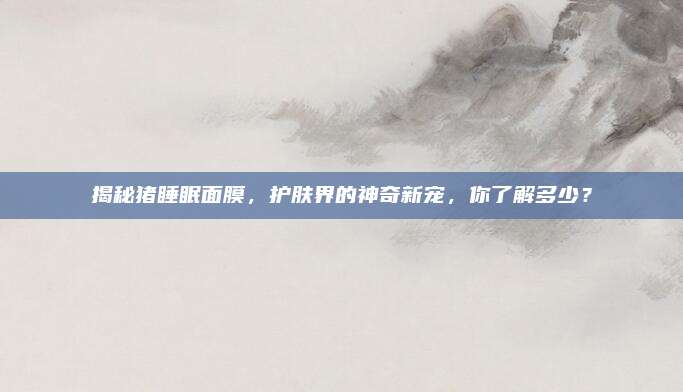 揭秘猪睡眠面膜，护肤界的神奇新宠，你了解多少？