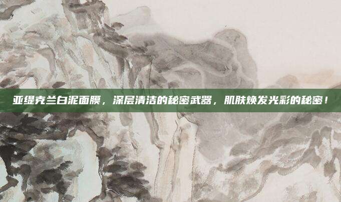 亚缇克兰白泥面膜，深层清洁的秘密武器，肌肤焕发光彩的秘密！