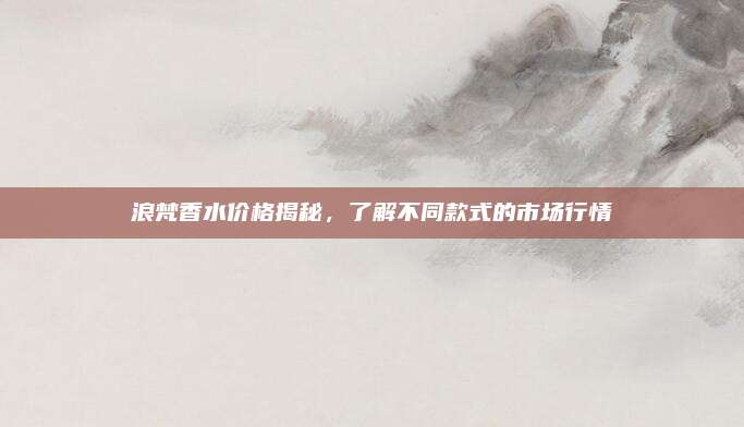 浪梵香水价格揭秘，了解不同款式的市场行情
