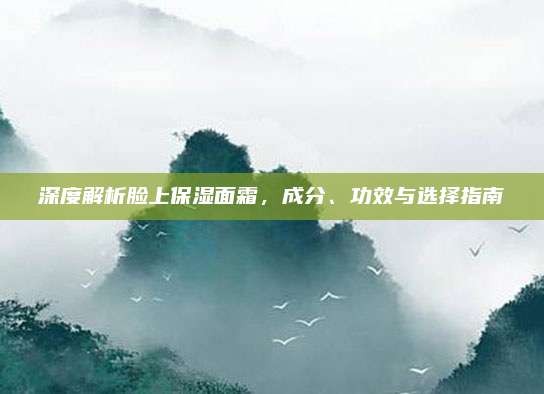 深度解析脸上保湿面霜，成分、功效与选择指南