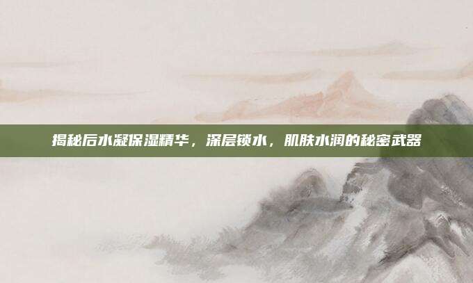 揭秘后水凝保湿精华，深层锁水，肌肤水润的秘密武器