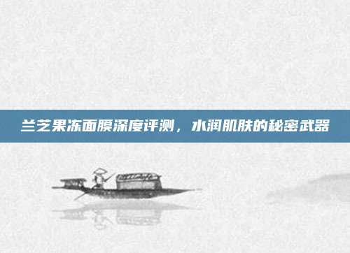 兰芝果冻面膜深度评测，水润肌肤的秘密武器