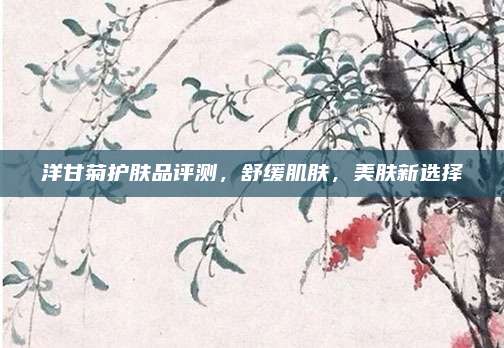 洋甘菊护肤品评测，舒缓肌肤，美肤新选择