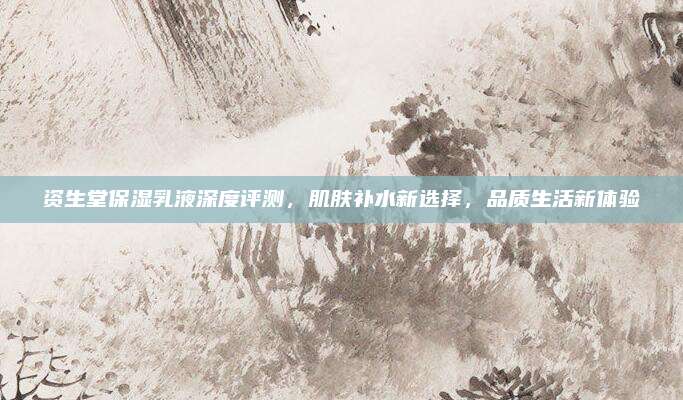 资生堂保湿乳液深度评测，肌肤补水新选择，品质生活新体验