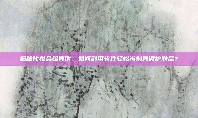 揭秘化妆品验真伪，如何利用软件轻松辨别真假护肤品？