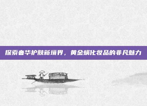 探索奢华护肤新境界，黄金蜗化妆品的非凡魅力