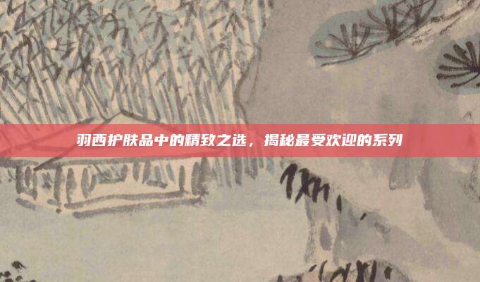 羽西护肤品中的精致之选，揭秘最受欢迎的系列