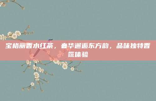 宝格丽香水红茶，奢华邂逅东方韵，品味独特香氛体验