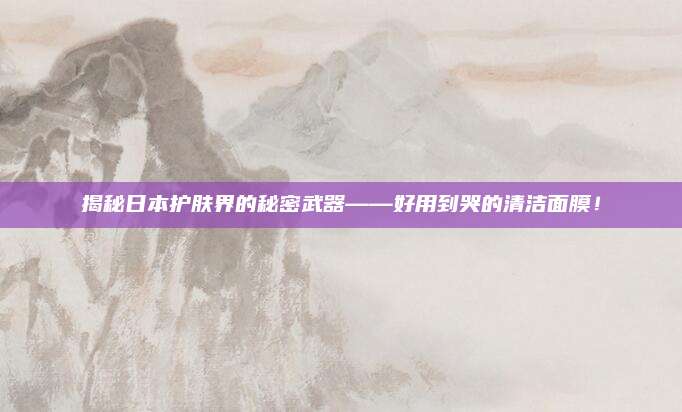 揭秘日本护肤界的秘密武器——好用到哭的清洁面膜！