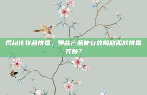揭秘化妆品排毒，哪些产品能有效帮助肌肤排毒养颜？