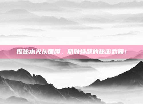 揭秘水光灰面膜，肌肤焕颜的秘密武器！
