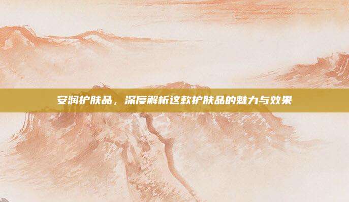 安润护肤品，深度解析这款护肤品的魅力与效果
