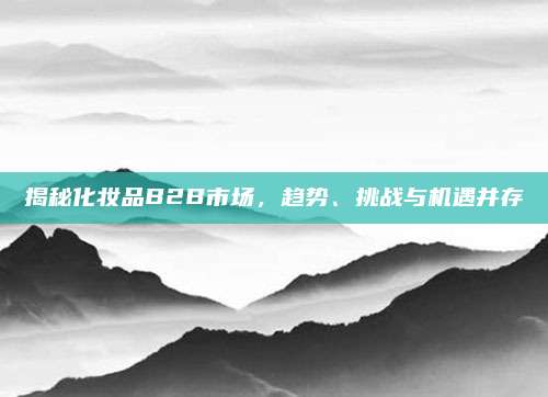 揭秘化妆品B2B市场，趋势、挑战与机遇并存