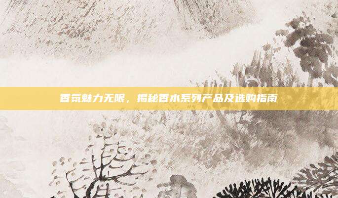 香氛魅力无限，揭秘香水系列产品及选购指南