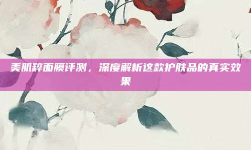 美肌粹面膜评测，深度解析这款护肤品的真实效果