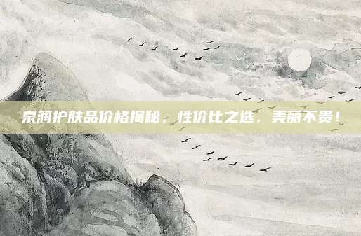泉润护肤品价格揭秘，性价比之选，美丽不贵！