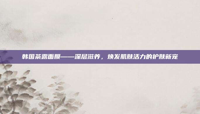 韩国茶露面膜——深层滋养，焕发肌肤活力的护肤新宠