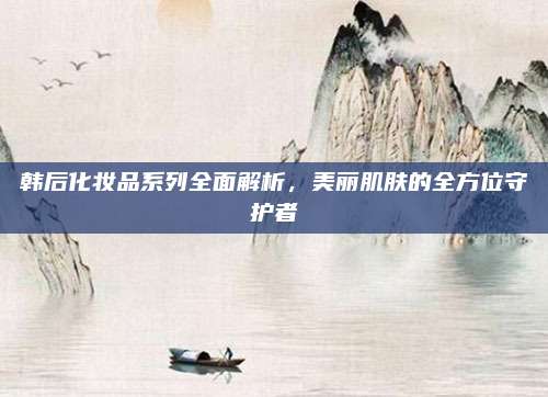 韩后化妆品系列全面解析，美丽肌肤的全方位守护者