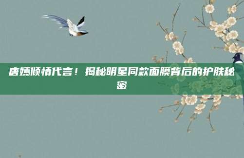 唐嫣倾情代言！揭秘明星同款面膜背后的护肤秘密
