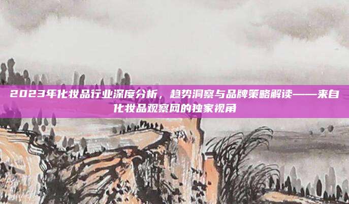 2023年化妆品行业深度分析，趋势洞察与品牌策略解读——来自化妆品观察网的独家视角