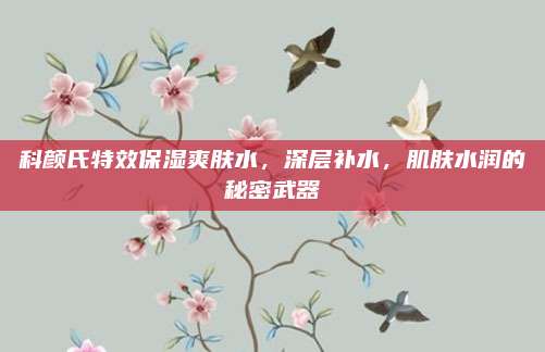 科颜氏特效保湿爽肤水，深层补水，肌肤水润的秘密武器
