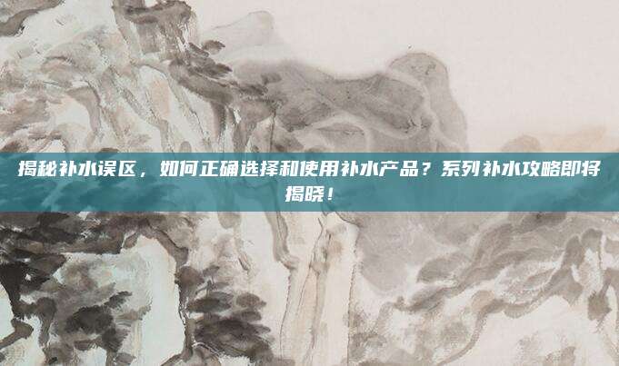 揭秘补水误区，如何正确选择和使用补水产品？系列补水攻略即将揭晓！