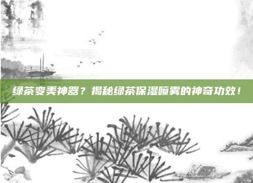绿茶变美神器？揭秘绿茶保湿喷雾的神奇功效！