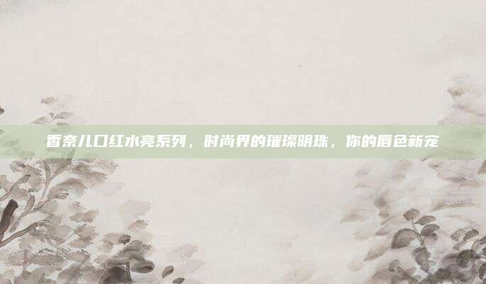香奈儿口红水亮系列，时尚界的璀璨明珠，你的唇色新宠
