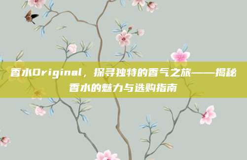 香水Original，探寻独特的香气之旅——揭秘香水的魅力与选购指南